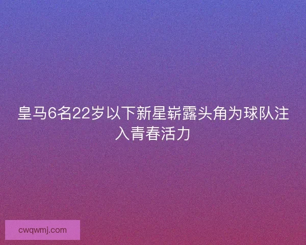皇马6名22岁以下新星崭露头角为球队注入青春活力