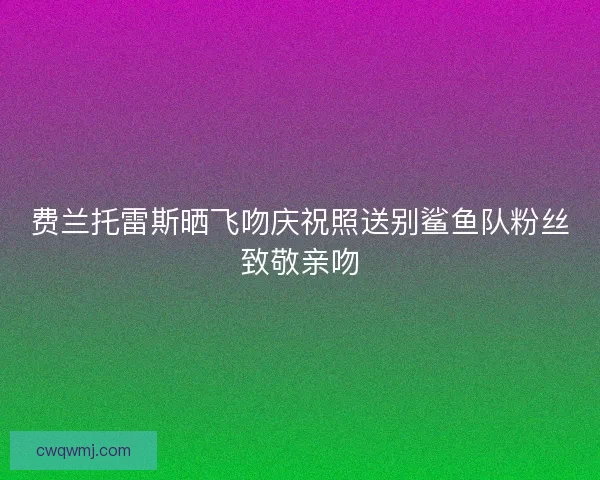 费兰托雷斯晒飞吻庆祝照送别鲨鱼队粉丝致敬亲吻