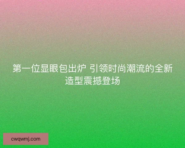 第一位显眼包出炉 引领时尚潮流的全新造型震撼登场