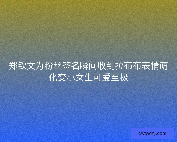 郑钦文为粉丝签名瞬间收到拉布布表情萌化变小女生可爱至极