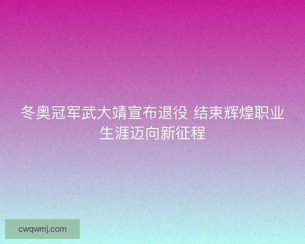 冬奥冠军武大靖宣布退役 结束辉煌职业生涯迈向新征程