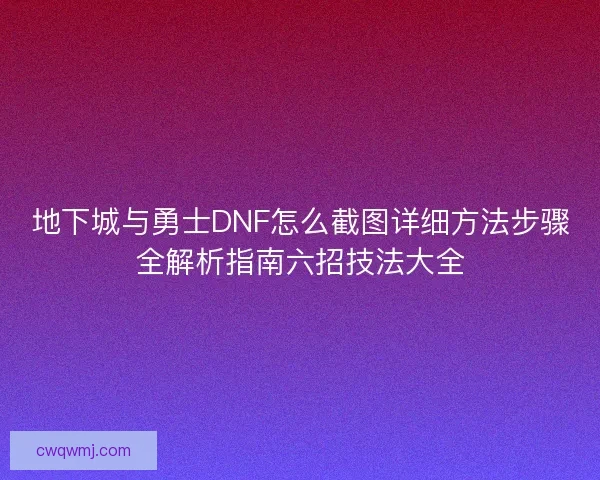 地下城与勇士DNF怎么截图详细方法步骤全解析指南六招技法大全